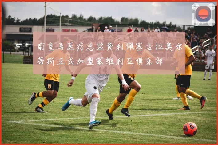 前皇马医疗总监费利佩塞古拉奥尔蒂斯正式加盟塞维利亚俱乐部