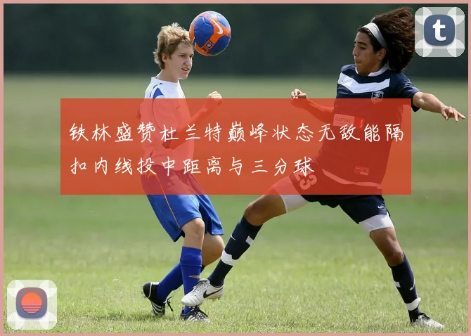 铁林盛赞杜兰特巅峰状态无敌能隔扣内线投中距离与三分球