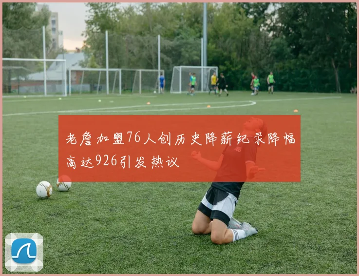 老詹加盟76人创历史降薪纪录降幅高达926引发热议