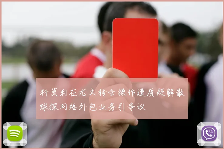 科莫利在尤文转会操作遭质疑解散球探网络外包业务引争议